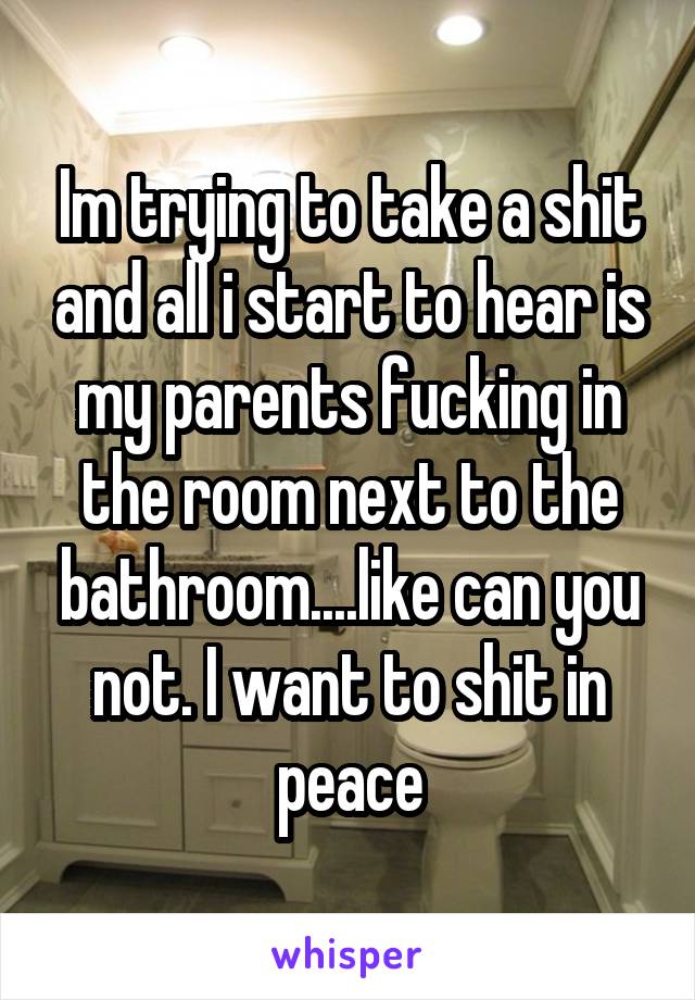 Im trying to take a shit and all i start to hear is my parents fucking in the room next to the bathroom....like can you not. I want to shit in peace