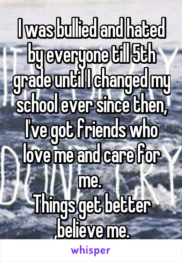 I was bullied and hated by everyone till 5th grade until I changed my school ever since then, I've got friends who love me and care for me. 
Things get better ,believe me.