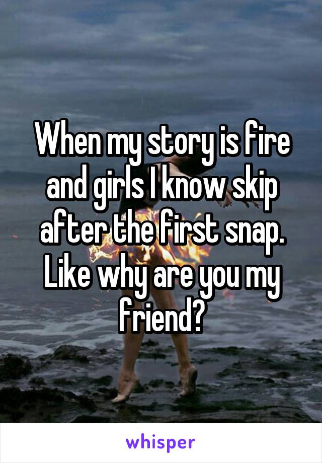 When my story is fire and girls I know skip after the first snap. Like why are you my friend?