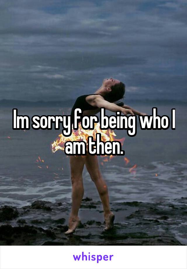 Im sorry for being who I am then.