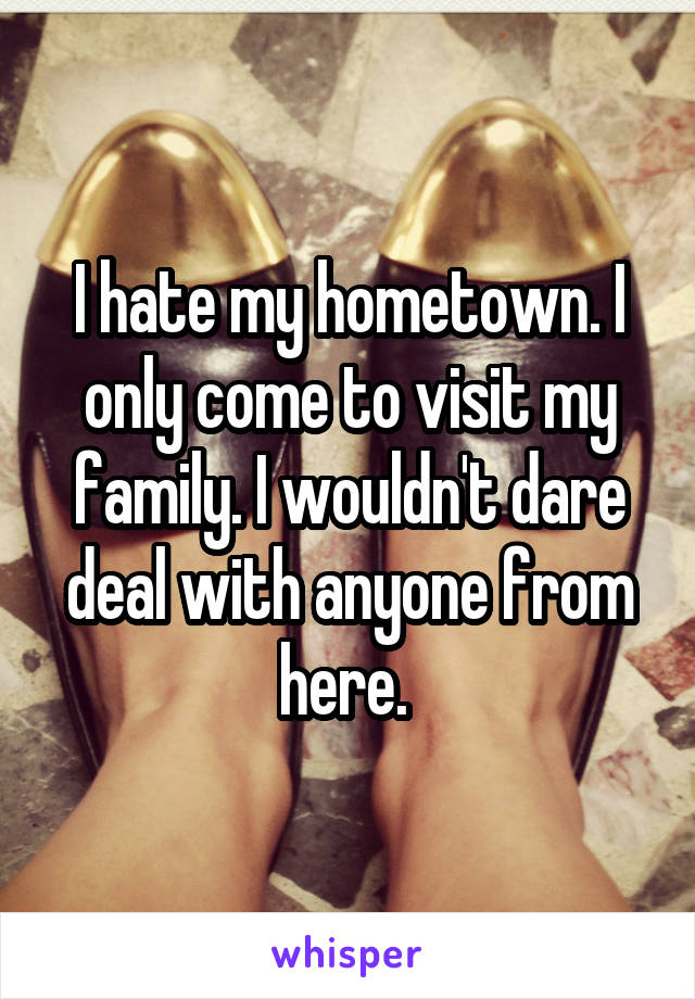 I hate my hometown. I only come to visit my family. I wouldn't dare deal with anyone from here. 