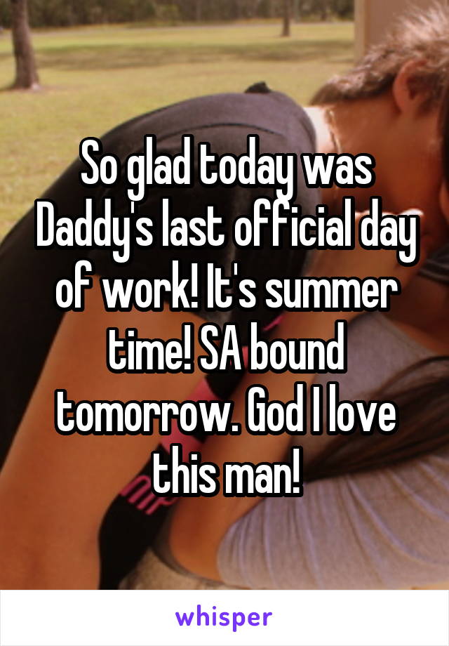 So glad today was Daddy's last official day of work! It's summer time! SA bound tomorrow. God I love this man!