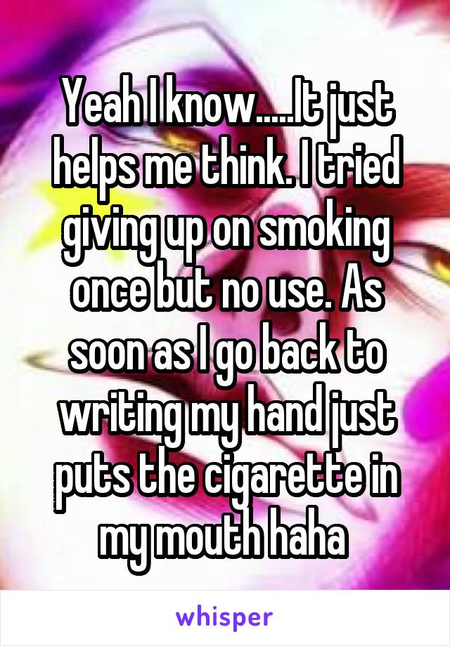 Yeah I know.....It just helps me think. I tried giving up on smoking once but no use. As soon as I go back to writing my hand just puts the cigarette in my mouth haha 