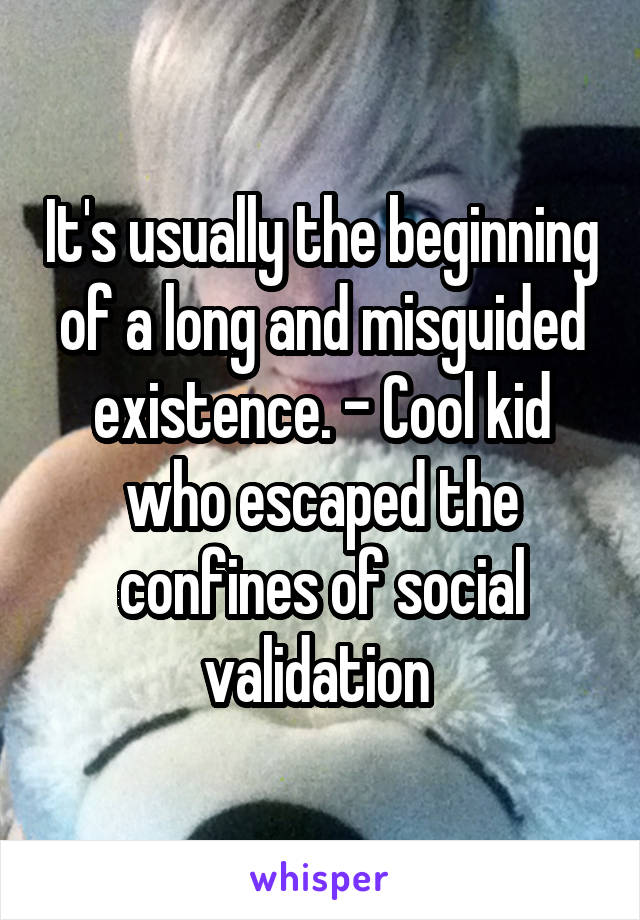 It's usually the beginning of a long and misguided existence. - Cool kid who escaped the confines of social validation 
