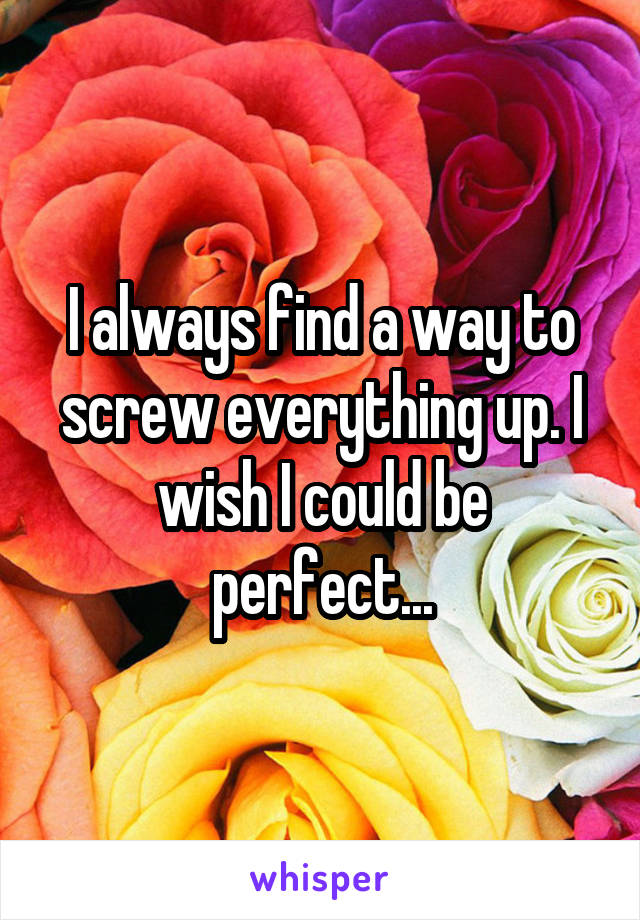 I always find a way to screw everything up. I wish I could be perfect...