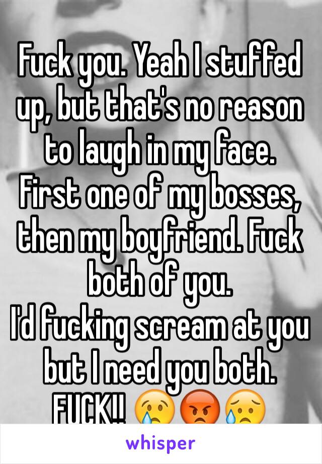 Fuck you. Yeah I stuffed up, but that's no reason to laugh in my face.
First one of my bosses, then my boyfriend. Fuck both of you.
I'd fucking scream at you but I need you both. FUCK!! 😢😡😥