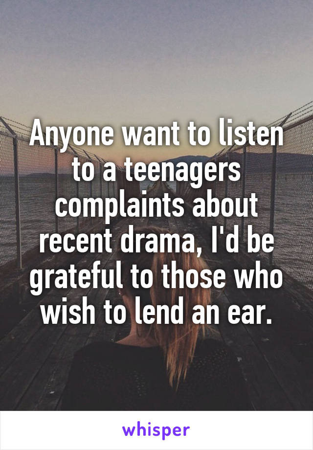 Anyone want to listen to a teenagers complaints about recent drama, I'd be grateful to those who wish to lend an ear.