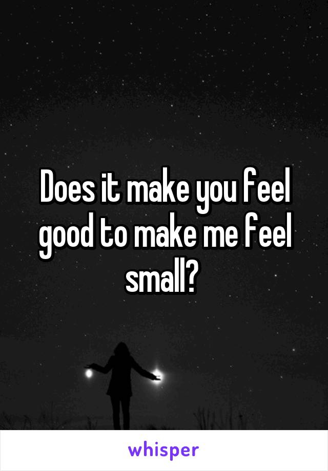 Does it make you feel good to make me feel small? 