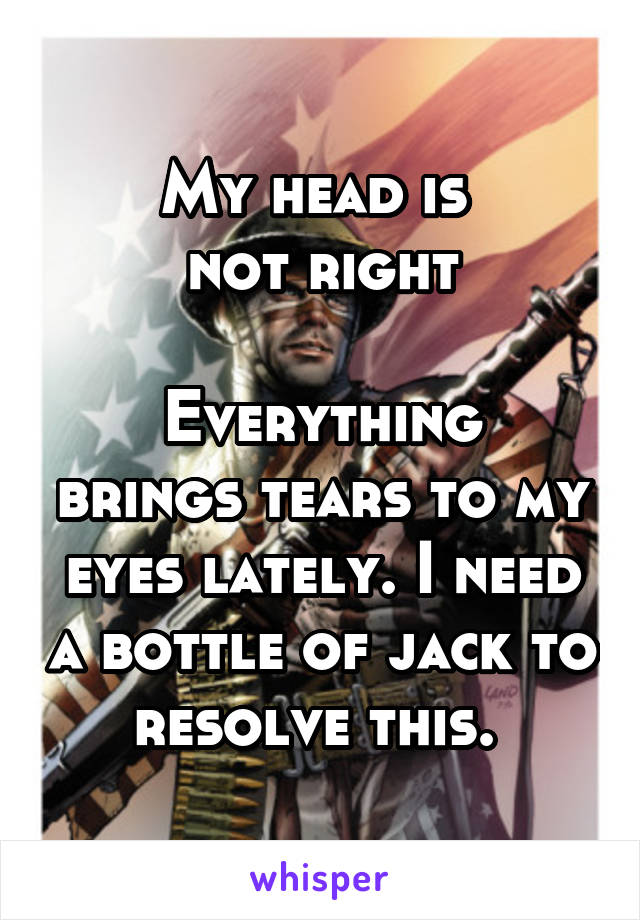 My head is 
not right

Everything brings tears to my eyes lately. I need a bottle of jack to resolve this. 
