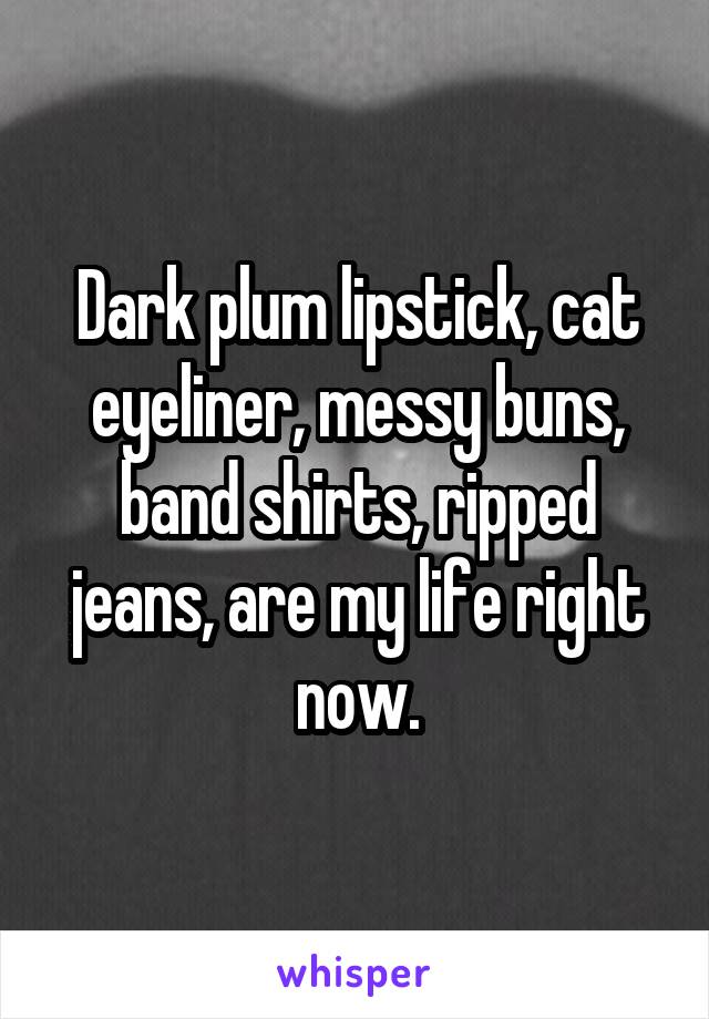 Dark plum lipstick, cat eyeliner, messy buns, band shirts, ripped jeans, are my life right now.