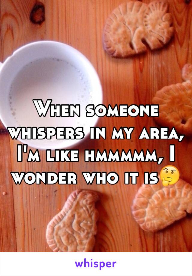When someone whispers in my area, I'm like hmmmmm, I wonder who it is🤔
