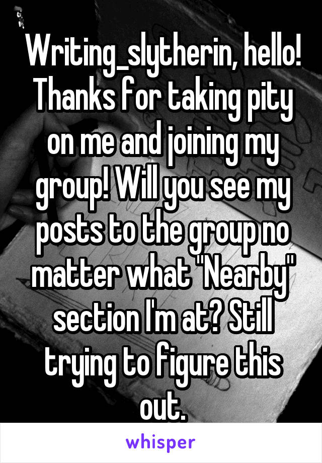 Writing_slytherin, hello! Thanks for taking pity on me and joining my group! Will you see my posts to the group no matter what "Nearby" section I'm at? Still trying to figure this out.