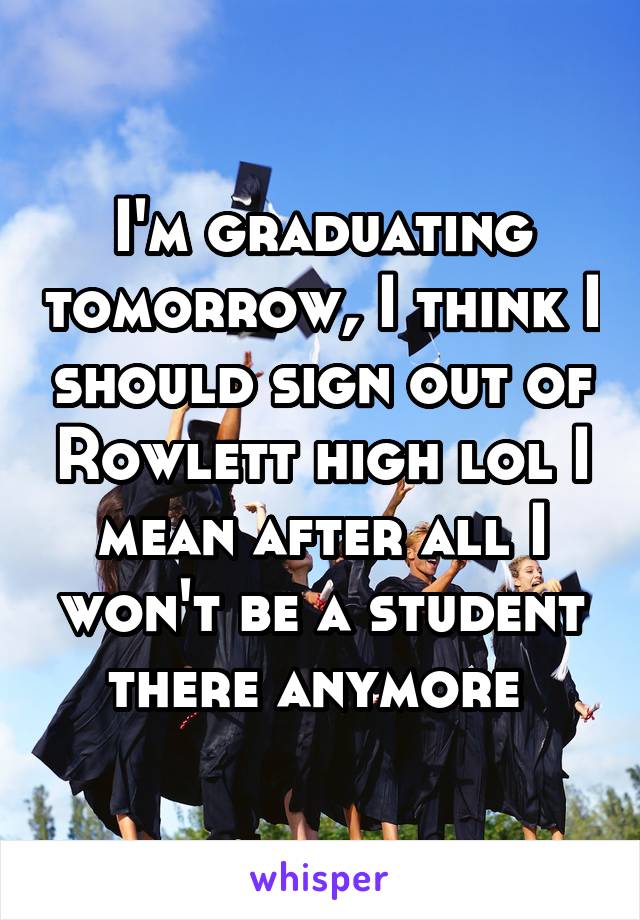 I'm graduating tomorrow, I think I should sign out of Rowlett high lol I mean after all I won't be a student there anymore 