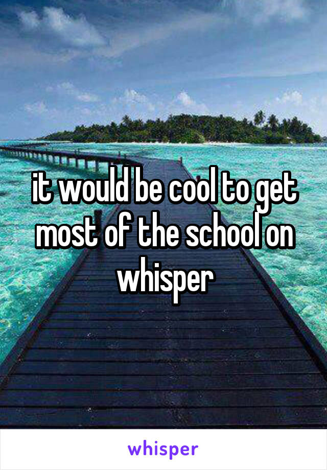 it would be cool to get most of the school on whisper