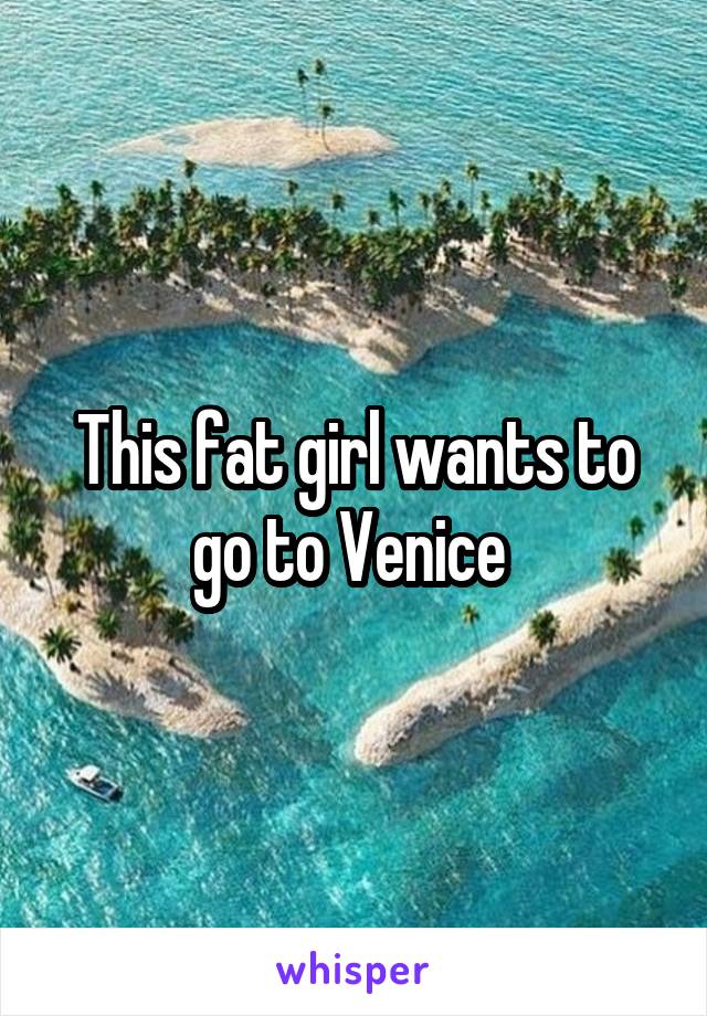 This fat girl wants to go to Venice 