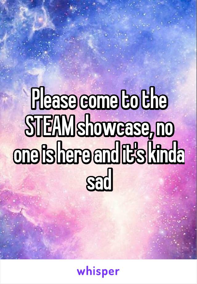 Please come to the STEAM showcase, no one is here and it's kinda sad