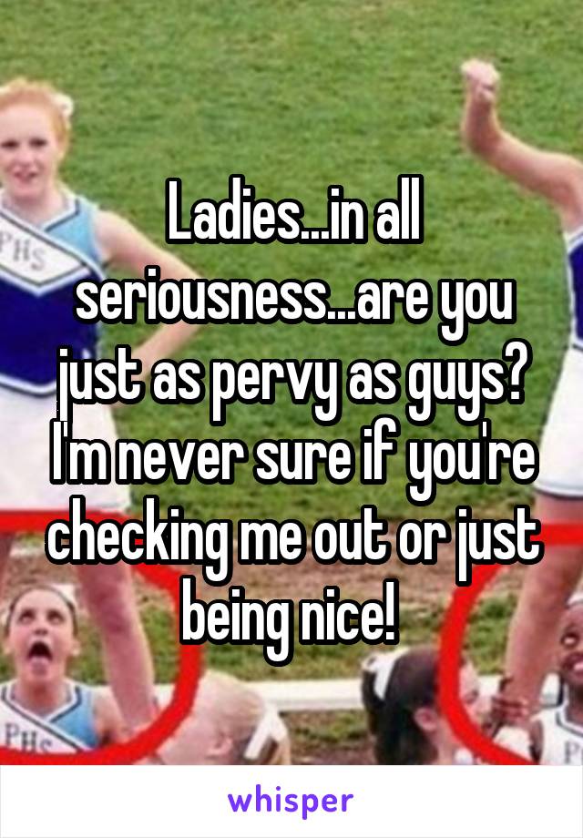 Ladies...in all seriousness...are you just as pervy as guys? I'm never sure if you're checking me out or just being nice! 