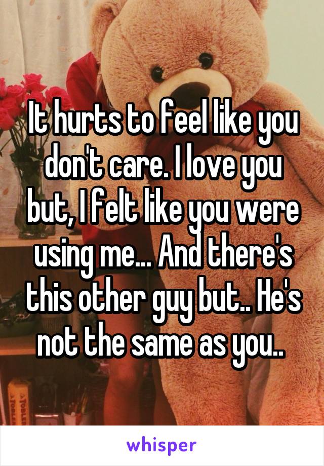 It hurts to feel like you don't care. I love you but, I felt like you were using me... And there's this other guy but.. He's not the same as you.. 
