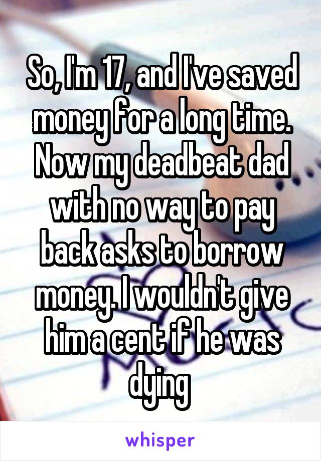 So, I'm 17, and I've saved money for a long time. Now my deadbeat dad with no way to pay back asks to borrow money. I wouldn't give him a cent if he was dying 