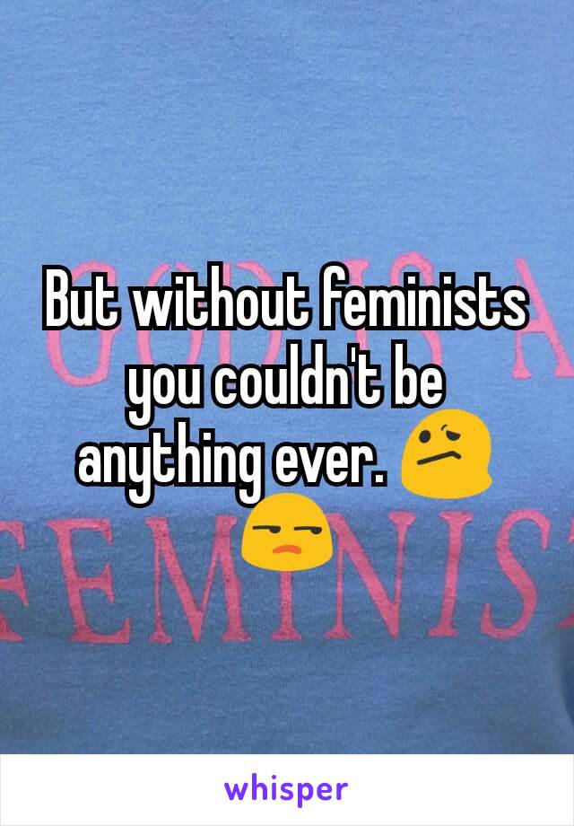 But without feminists you couldn't be anything ever. 😕😒