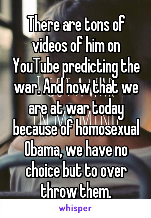 There are tons of videos of him on YouTube predicting the war. And now that we are at war today because of homosexual Obama, we have no choice but to over throw them.