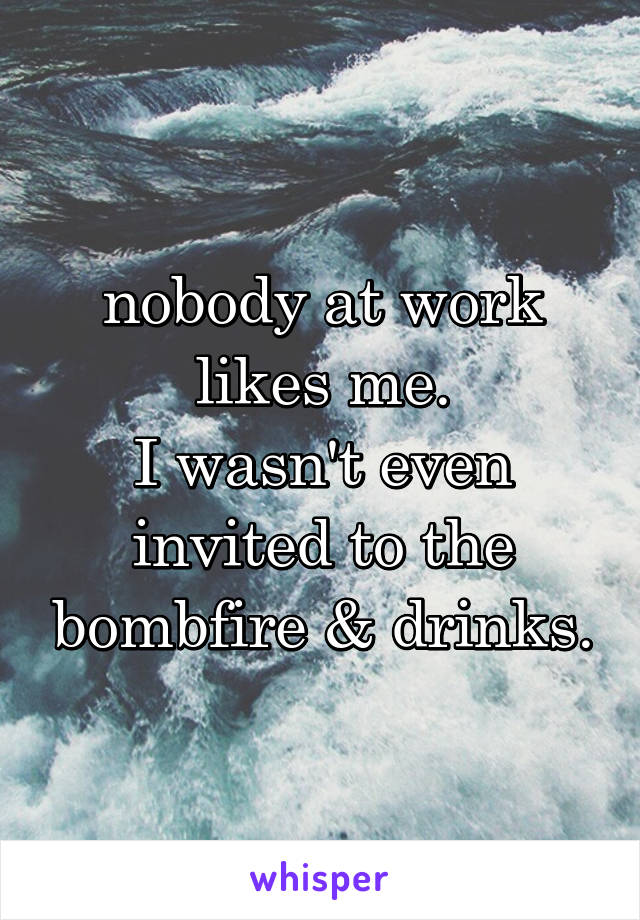 nobody at work likes me.
I wasn't even invited to the bombfire & drinks.