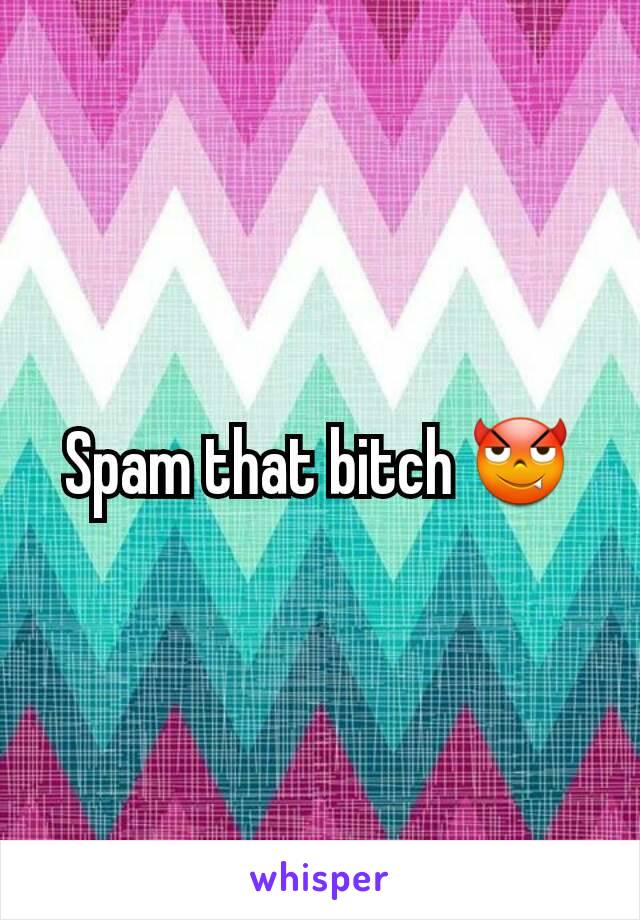 Spam that bitch 😈