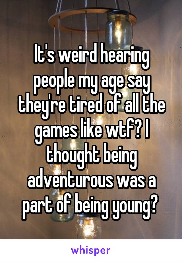 It's weird hearing people my age say they're tired of all the games like wtf? I thought being adventurous was a part of being young? 