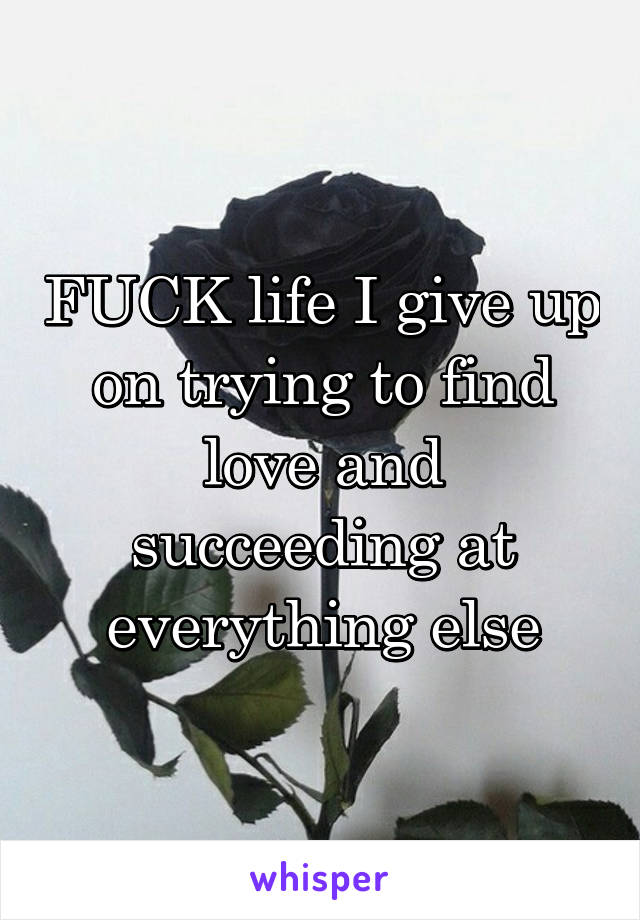 FUCK life I give up on trying to find love and succeeding at everything else