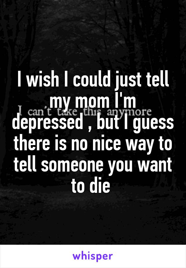 I wish I could just tell my mom I'm depressed , but I guess there is no nice way to tell someone you want to die 