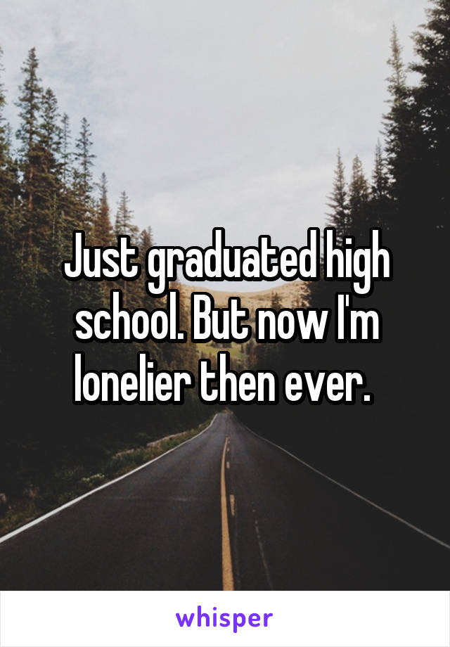 Just graduated high school. But now I'm lonelier then ever. 