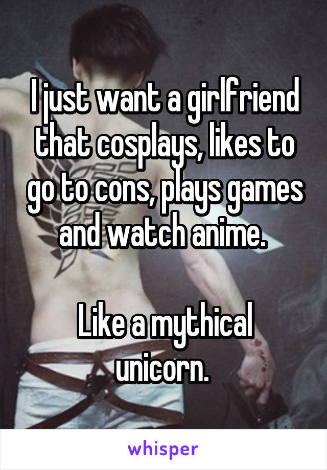 I just want a girlfriend that cosplays, likes to go to cons, plays games and watch anime. 

Like a mythical unicorn. 