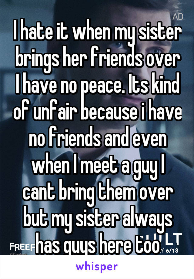 I hate it when my sister brings her friends over I have no peace. Its kind of unfair because i have no friends and even when I meet a guy I cant bring them over but my sister always has guys here too