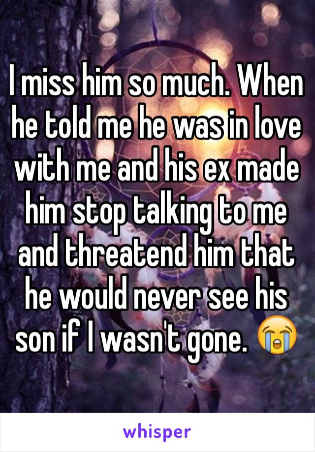 I miss him so much. When he told me he was in love with me and his ex made him stop talking to me and threatend him that he would never see his son if I wasn't gone. 😭
