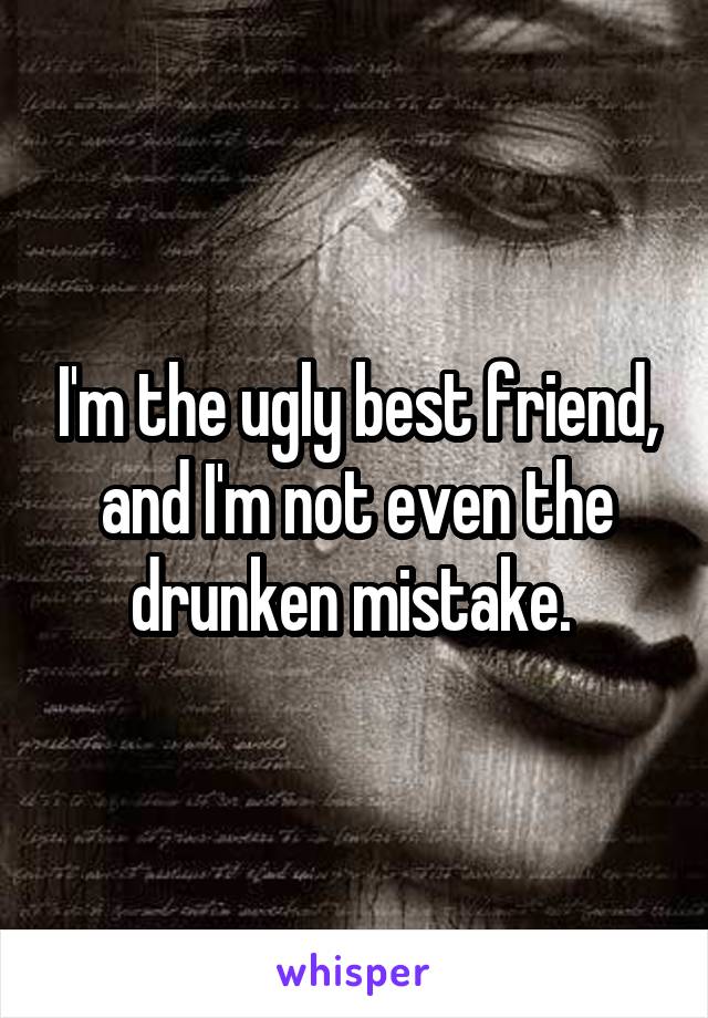 I'm the ugly best friend, and I'm not even the drunken mistake. 