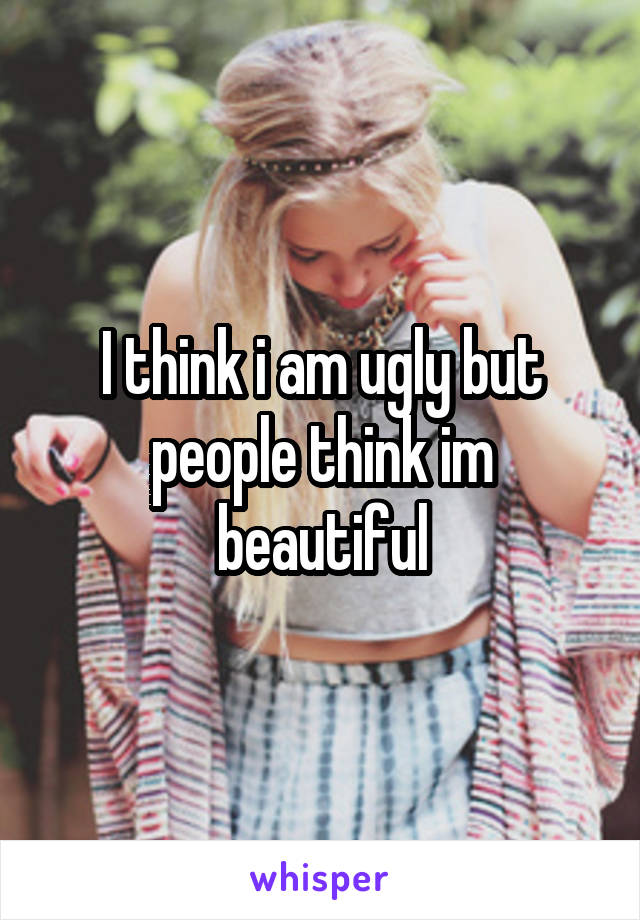 I think i am ugly but people think im beautiful