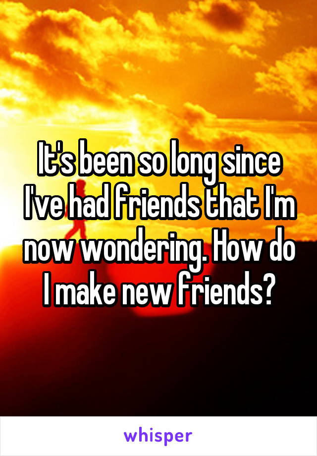 It's been so long since I've had friends that I'm now wondering. How do I make new friends?
