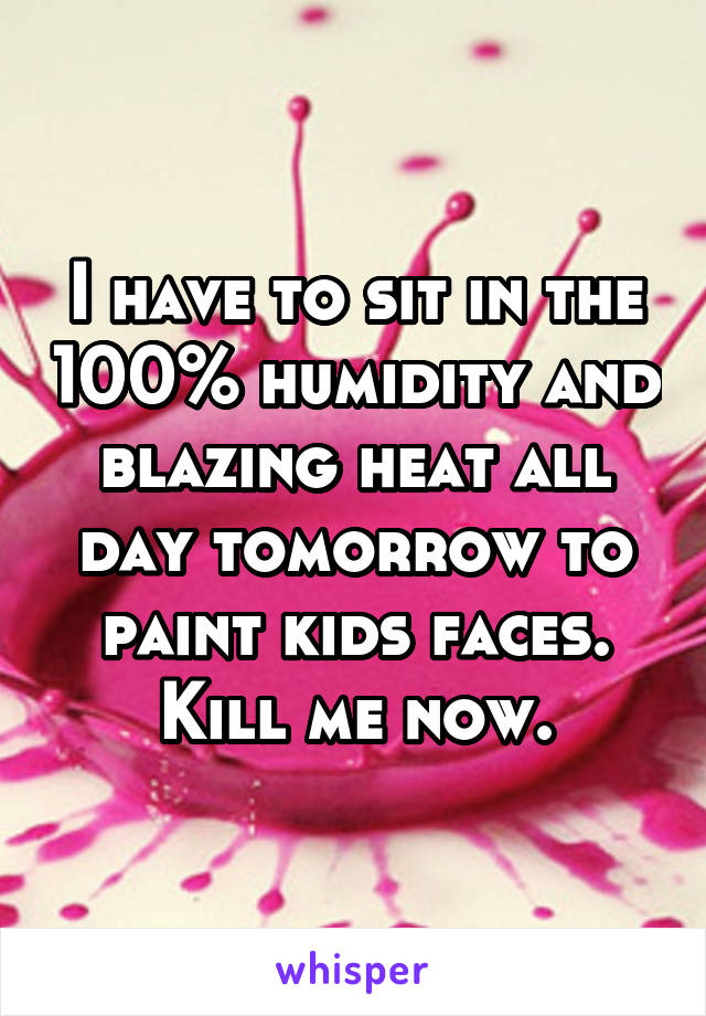 I have to sit in the 100% humidity and blazing heat all day tomorrow to paint kids faces. Kill me now.