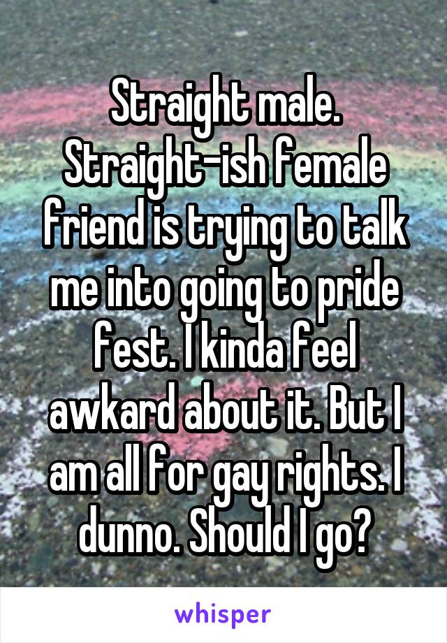 Straight male. Straight-ish female friend is trying to talk me into going to pride fest. I kinda feel awkard about it. But I am all for gay rights. I dunno. Should I go?