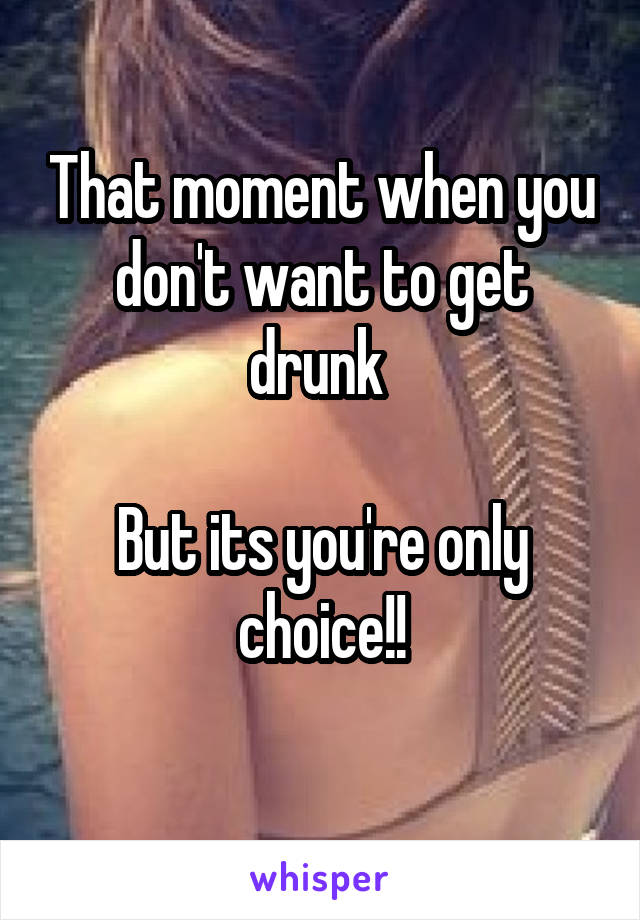 That moment when you don't want to get drunk 

But its you're only choice!!
