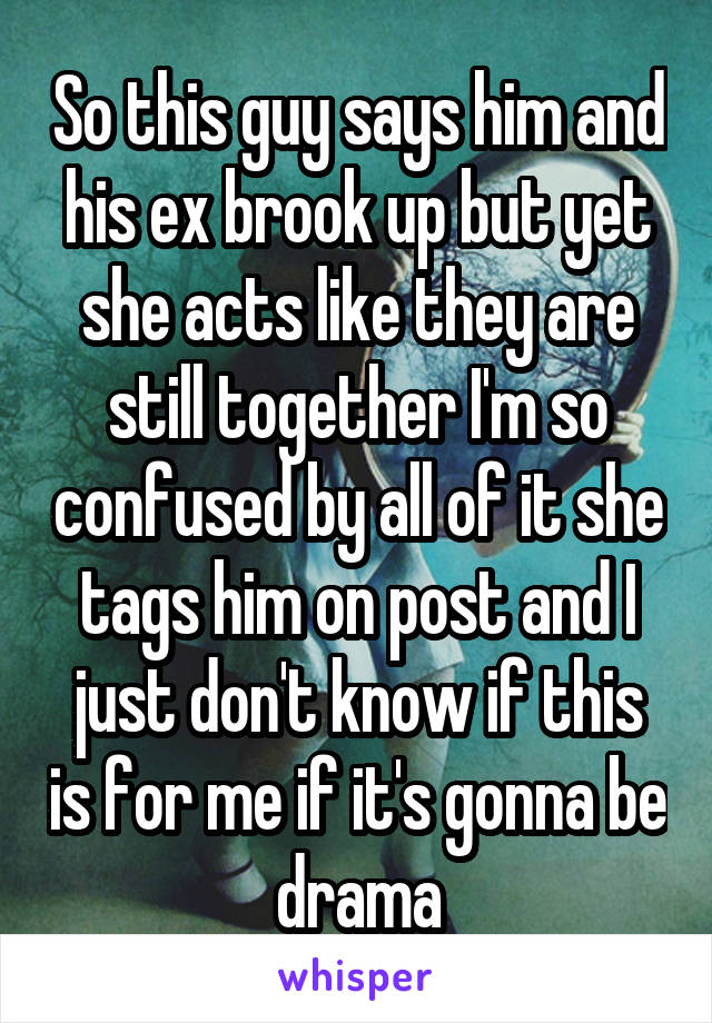So this guy says him and his ex brook up but yet she acts like they are still together I'm so confused by all of it she tags him on post and I just don't know if this is for me if it's gonna be drama
