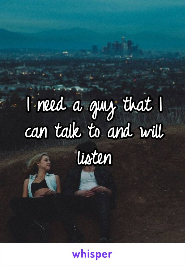 I need a guy that I can talk to and will listen