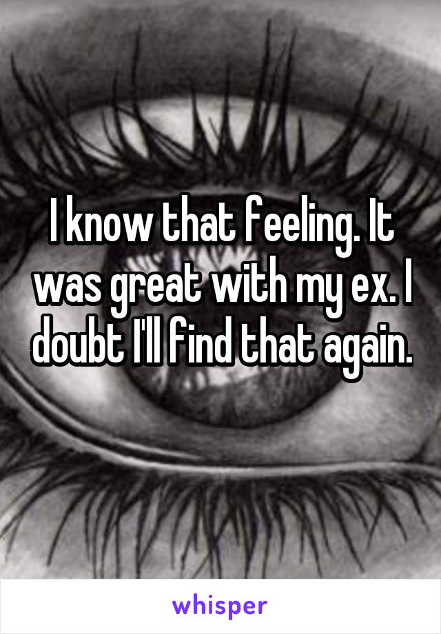 I know that feeling. It was great with my ex. I doubt I'll find that again. 