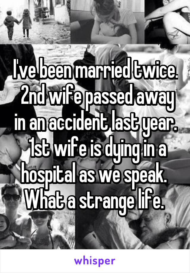 I've been married twice.  2nd wife passed away in an accident last year.  1st wife is dying in a hospital as we speak.  What a strange life. 