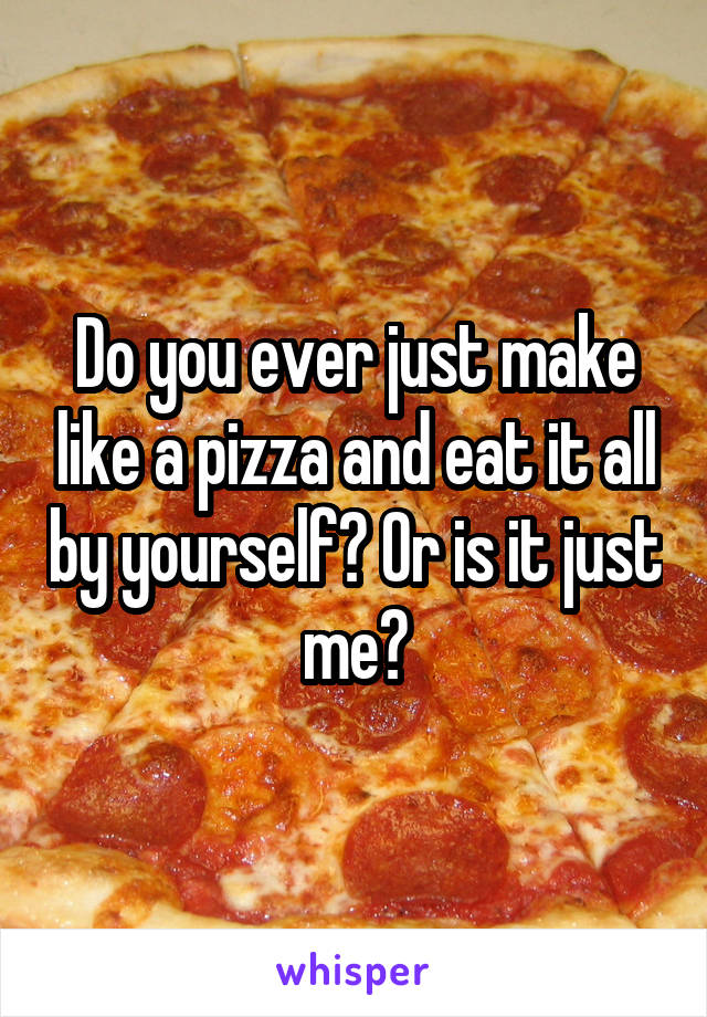 Do you ever just make like a pizza and eat it all by yourself? Or is it just me?