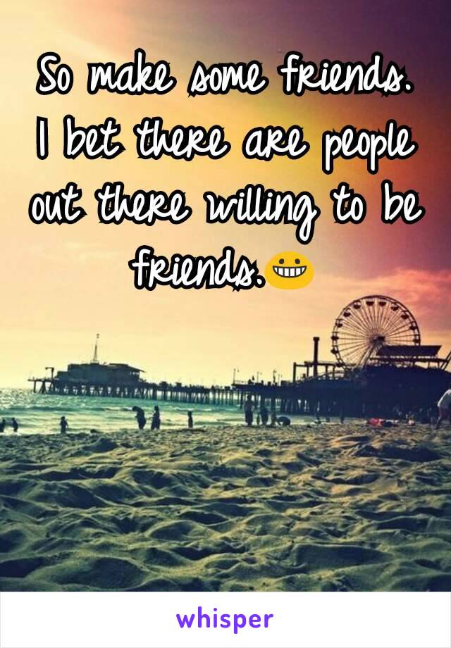 So make some friends. I bet there are people out there willing to be friends.😀