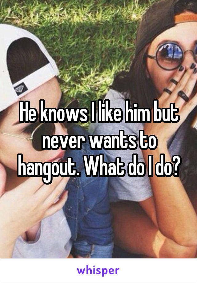 He knows I like him but never wants to hangout. What do I do?