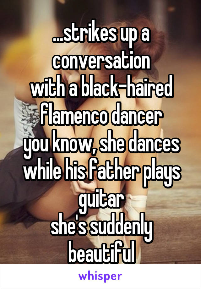 ...strikes up a conversation
with a black-haired flamenco dancer
you know, she dances while his father plays guitar
she's suddenly beautiful