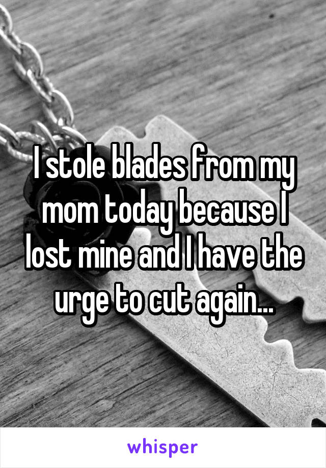 I stole blades from my mom today because I lost mine and I have the urge to cut again...