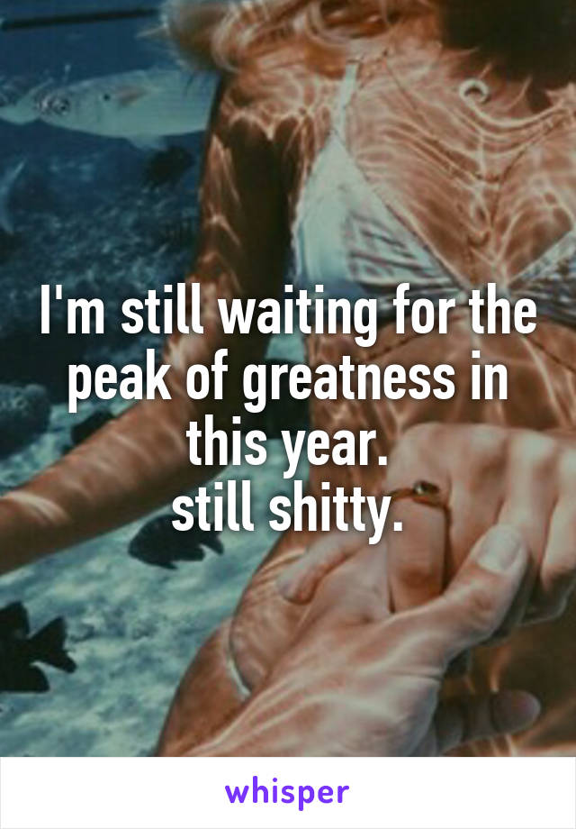 I'm still waiting for the peak of greatness in this year.
still shitty.